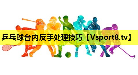 乒乓球台内反手处理技巧 乒乓球台内反手处理技巧
