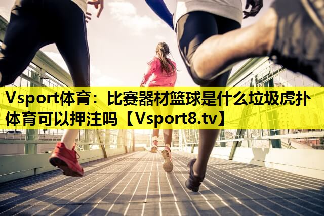 Vsport体育：比赛器材篮球是什么垃圾虎扑体育可以押注吗